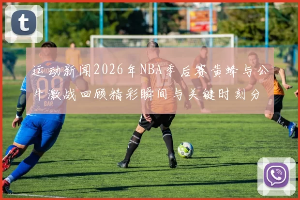 运动新闻2026年NBA季后赛黄蜂与公牛激战回顾精彩瞬间与关键时刻分析