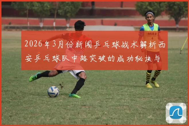 2026年3月份新闻乒乓球战术解析西安乒乓球队中路突破的成功秘诀与训练方法