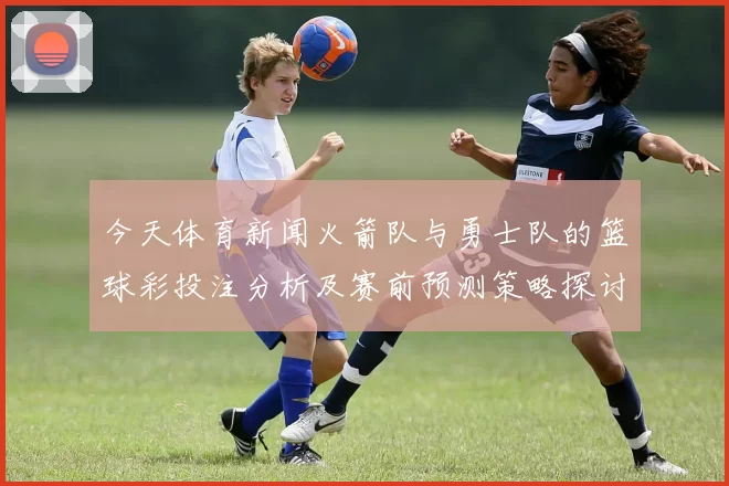 今天体育新闻火箭队与勇士队的篮球彩投注分析及赛前预测策略探讨