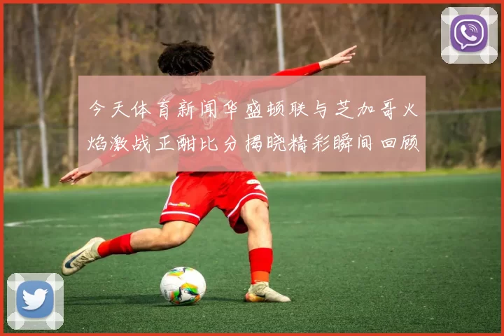 今天体育新闻华盛顿联与芝加哥火焰激战正酣比分揭晓精彩瞬间回顾