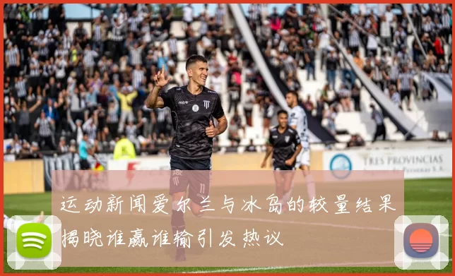 运动新闻爱尔兰与冰岛的较量结果揭晓谁赢谁输引发热议