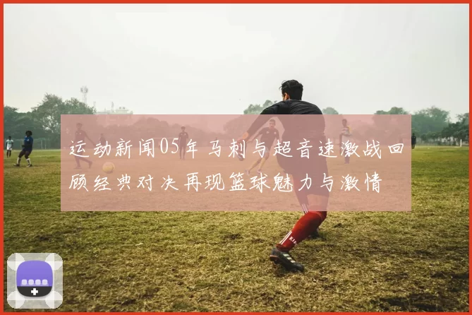 运动新闻05年马刺与超音速激战回顾经典对决再现篮球魅力与激情