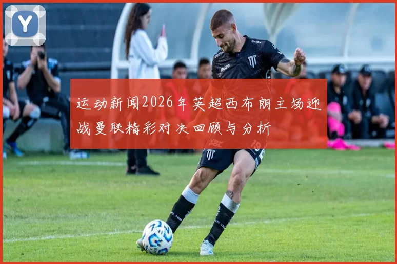 运动新闻2026年英超西布朗主场迎战曼联精彩对决回顾与分析